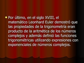 Por último, en el siglo XVIII, el matemático Leonhard Euler demostró que las propiedades de la trigonometría eran producto de la aritmética de los números complejos y además definió las funciones trigonométricas utilizando expresiones con exponenciales de números complejos.   