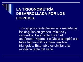 LA TRIGONOMETRÍA DESARROLLADA POR LOS EGIPCIOS. Los egipcios establecieron la medida de los ángulos en grados, minutos y segundos. En el siglo II a.C. el astrónomo Hiparco de Nicea compiló una tabla trigonométrica para resolver triángulos. Esta tabla es similar a la moderna tabla del seno. 