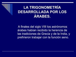 LA TRIGONOMETRÍA DESARROLLADA POR LOS ÁRABES. A finales del siglo VIII los astrónomos árabes habían recibido la herencia de las tradiciones de Grecia y de la India, y prefirieron trabajar con la función seno. 