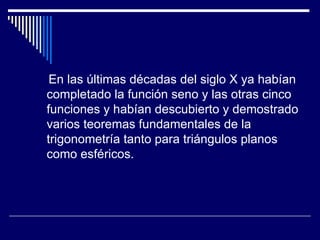 En las últimas décadas del siglo X ya habían completado la función seno y las otras cinco funciones y habían descubierto y demostrado varios teoremas fundamentales de la trigonometría tanto para triángulos planos como esféricos. 