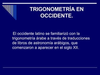 TRIGONOMETRÍA EN OCCIDENTE. El occidente latino se familiarizó con la trigonometría árabe a través de traducciones de libros de astronomía arábigos, que comenzaron a aparecer en el siglo XII.  