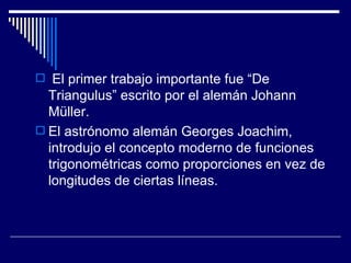 El primer trabajo importante fue “De Triangulus” escrito por el alemán Johann Müller. El astrónomo alemán Georges Joachim, introdujo el concepto moderno de funciones trigonométricas como proporciones en vez de longitudes de ciertas líneas. 