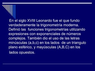 En el siglo XVIII Leonardo fue el que fundo verdaderamente la trigonometría moderna. Definió las  funciones trigonometrías utilizando expresiones con exponenciales de números complejos. También dio el uso de las letras minúsculas (a,b,c) en los lados  de un triangulo plano esférico, y mayúsculas (A,B,C) en los lados opuestos. 