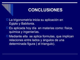 CONCLUSIONES La trigonometría inicia su aplicación en  Egipto y Babilonia. Es aplicada hoy día  en materias como: física, química y ingenierías. Mediante ella  se aplica formulas, que implican relaciones entre lados y ángulos de una determinada figura ( el triangulo). 