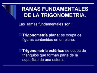 RAMAS FUNDAMENTALES DE LA TRIGONOMETRIA. Las  ramas fundamentales son : Trigonometría plana:  se ocupa de figuras contenidas en un plano. Trigonometría esférica:  se ocupa de triángulos que forman parte de la superficie de una esfera. 