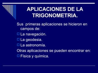 APLICACIONES DE LA TRIGONOMETRIA. Sus  primeras aplicaciones se hicieron en campos de: La navegación. La geodesia.  La astronomía. Otras aplicaciones se pueden encontrar en: Física y química. 