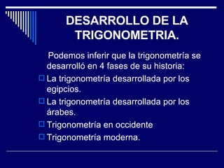 DESARROLLO DE LA TRIGONOMETRIA. Podemos inferir que la trigonometría se desarrolló en 4 fases de su historia: La trigonometría desarrollada por los egipcios. La trigonometría desarrollada por los árabes. Trigonometría en occidente Trigonometría moderna. 