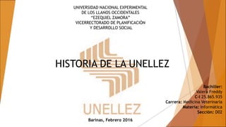UNIVERSIDAD NACIONAL EXPERIMENTAL
DE LOS LLANOS OCCIDENTALES
“EZEQUIEL ZAMORA”
VICERRECTORADO DE PLANIFICACIÓN
Y DESARROLLO SOCIAL
HISTORIA DE LA UNELLEZ
Bachiller:
Valera Freddy
C-I 25.865.935
Carrera: Medicina Veterinaria
Materia: Informática
Sección: D02
Barinas, Febrero 2016
 