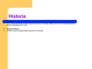 Historia Historia Las crónicas históricas cuentan que el rey  Alfonso X  el sabio, allá por el año  1270  mandó erigir una ermita consagrada a la  Virgen   Origen del Rocío  Almonte, estuvo poblada desde épocas muy remotas 