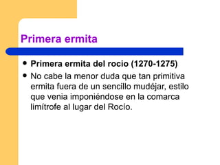 Primera ermita  Primera ermita del rocio (1270-1275) No cabe la menor duda que tan primitiva ermita fuera de un sencillo mudéjar, estilo que venia imponiéndose en la comarca limítrofe al lugar del Rocío. 