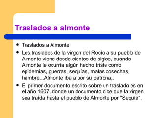 Traslados a almonte Traslados a Almonte  Los traslados de la virgen del Rocío a su pueblo de Almonte viene desde cientos de siglos, cuando Almonte le ocurría algún hecho triste como epidemias, guerras, sequías, malas cosechas, hambre...Almonte iba a por su patrona,. El primer documento escrito sobre un traslado es en el año 1607, donde un documento dice que la virgen sea traída hasta el pueblo de Almonte por "Sequía",  