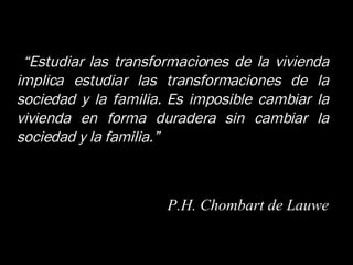 “ Estudiar las transformaciones de la vivienda implica estudiar las transformaciones de la sociedad y la familia. Es imposible cambiar la vivienda en forma duradera sin cambiar la sociedad y la familia.” P.H. Chombart de Lauwe 