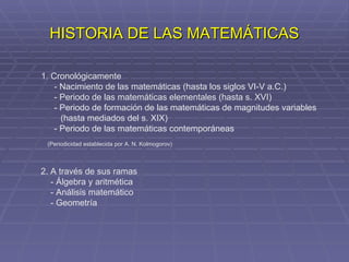HISTORIA DE LAS MATEMÁTICAS 1. Cronológicamente - Nacimiento de las matemáticas (hasta los siglos VI-V a.C.) - Periodo de las matemáticas elementales (hasta s. XVI) - Periodo de formación de las matemáticas de magnitudes variables (hasta mediados del s. XIX) - Periodo de las matemáticas contemporáneas (Periodicidad establecida por A. N. Kolmogorov) 2. A través de sus ramas - Álgebra y aritmética - Análisis matemático - Geometría 