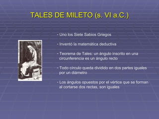 TALES DE MILETO (s. VI a.C.) Uno los Siete Sabios Griegos Inventó la matemática deductiva Teorema de Tales: un ángulo inscrito en una circunferencia es un ángulo recto Todo círculo queda dividido en dos partes iguales por un diámetro Los ángulos opuestos por el vértice que se forman al cortarse dos rectas, son iguales 