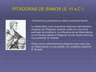 PITÁGORAS DE SAMOS (S. VI a.C.) -  Transforma la geometría en saber puramente teórico “ La Matemática como argumento deductivo-demostrativo empieza con Pitágoras, estando unida con una forma particular de misticismo. La influencia de las Matemáticas en la Filosofía debida a Pitágoras ha sido desde entonces muy profunda” B. Russell “ Platón era lo suficientemente pitagórico para creer que sin Matemáticas no era posible una verdadera sabiduría” B. Russell 