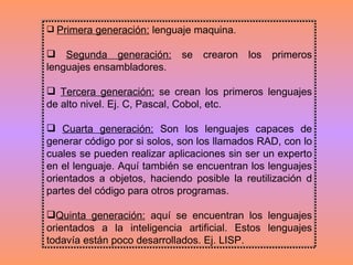Primera generación:  lenguaje maquina.  Segunda generación:  se crearon los primeros lenguajes ensambladores.  Tercera generación:  se crean los primeros lenguajes de alto nivel. Ej. C, Pascal, Cobol, etc. Cuarta generación:  Son los lenguajes capaces de generar código por si solos, son los llamados RAD, con lo cuales se pueden realizar aplicaciones sin ser un experto en el lenguaje. Aquí también se encuentran los lenguajes orientados a objetos, haciendo posible la reutilización d partes del código para otros programas.  Quinta generación:  aquí se encuentran los lenguajes orientados a la inteligencia artificial. Estos lenguajes todavía están poco desarrollados. Ej. LISP. 