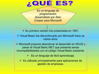 ¿QUÉ ES? Es un lenguaje de programación desarrollado por Alan Cooper para Microsoft  Su primera versión fue presentada en 1991. Visual Basic fue discontinuado por Microsoft hace ya varios años  Microsoft propone abandonar el desarrollo en Win32 y pasar al Visual Basic.NET que presenta serias incompatibilidades con el código Visual Basic existente. Es un lenguaje de fácil aprendizaje. Es utilizado principalmente para aplicaciones de gestión de empresas. 