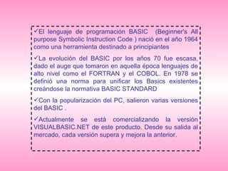 El lenguaje de programación BASIC  (Beginner's All purpose Symbolic Instruction Code ) nació en el año 1964 como una herramienta destinado a principiantes  La evolución del BASIC por los años 70 fue escasa, dado el auge que tomaron en aquella época lenguajes de alto nivel como el FORTRAN y el COBOL. En 1978 se definió una norma para unificar los Basics existentes creándose la normativa BASIC STANDARD Con la popularización del PC, salieron varias versiones del BASIC . Actualmente se está comercializando la versión VISUALBASIC.NET de este producto. Desde su salida al mercado, cada versión supera y mejora la anterior.  