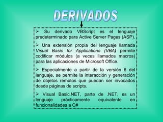 DERIVADOS Su derivado VBScript es el lenguaje predeterminado para Active Server Pages (ASP).  Una extensión propia del lenguaje llamada  Visual Basic for Applications (VBA )  permite codificar módulos (a veces llamados macros) para las aplicaciones de Microsoft Office.  Especialmente a partir de la versión 6 del lenguaje, se permite la interacción y generación de objetos remotos que puedan ser invocados desde páginas de scripts. Visual Basic.NET, parte de .NET, es un lenguaje prácticamente equivalente en funcionalidades a C#  