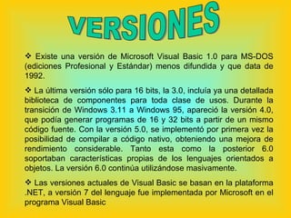 VERSIONES Existe una versión de Microsoft Visual Basic 1.0 para MS-DOS (ediciones Profesional y Estándar) menos difundida y que data de 1992. La última versión sólo para 16 bits, la 3.0, incluía ya una detallada biblioteca de componentes para toda clase de usos. Durante la transición de Windows 3.11 a Windows 95, apareció la versión 4.0, que podía generar programas de 16 y 32 bits a partir de un mismo código fuente. Con la versión 5.0, se implementó por primera vez la posibilidad de compilar a código nativo, obteniendo una mejora de rendimiento considerable. Tanto esta como la posterior 6.0 soportaban características propias de los lenguajes orientados a objetos. La versión 6.0 continúa utilizándose masivamente. Las versiones actuales de Visual Basic se basan en la plataforma .NET, a versión 7 del lenguaje fue implementada por Microsoft en el programa Visual Basic  