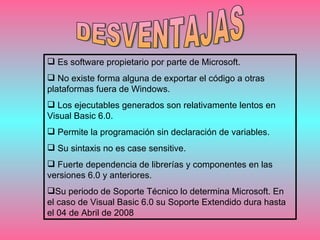 DESVENTAJAS Es software propietario por parte de Microsoft. No existe forma alguna de exportar el código a otras plataformas fuera de Windows.  Los ejecutables generados son relativamente lentos en Visual Basic 6.0. Permite la programación sin declaración de variables. Su sintaxis no es case sensitive. Fuerte dependencia de librerías y componentes en las versiones 6.0 y anteriores. Su periodo de Soporte Técnico lo determina Microsoft. En el caso de Visual Basic 6.0 su Soporte Extendido dura hasta el 04 de Abril de 2008  