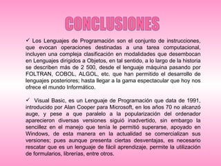 CONCLUSIONES Los Lenguajes de Programación son el conjunto de instrucciones, que evocan operaciones destinadas a una tarea computacional, incluyen una compleja clasificación en modalidades que desembocan en Lenguajes dirigidos a Objetos, en tal sentido, a lo largo de la historia se describen más de 2 500, desde el lenguaje máquina pasando por FOLTRAN, COBOL, ALGOL, etc. que han permitido el desarrollo de lenguajes posteriores; hasta llegar a la gama espectacular que hoy nos ofrece el mundo Informático.  Visual Basic, es un Lenguaje de Programación que data de 1991, introducido por Alan Cooper para Microsoft, en los años 70 no alcanzó auge, y pese a que paralelo a la popularización del ordenador aparecieron diversas versiones siguió inadvertido, sin embargo la sencillez en el manejo que tenía le permitió superarse, apoyado en Windows, de esta manera en la actualidad se comercializan sus versiones; pues aunque presenta ciertas desventajas, es necesario rescatar que es un lenguaje de fácil aprendizaje, permite la utilización de formularios, librerías, entre otros. 