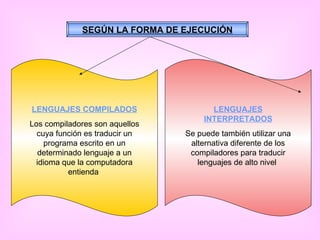SEGÚN LA FORMA DE EJECUCIÓN LENGUAJES COMPILADOS Los compiladores son aquellos cuya función es traducir un programa escrito en un determinado lenguaje a un idioma que la computadora entienda  LENGUAJES INTERPRETADOS Se puede también utilizar una alternativa diferente de los compiladores para traducir lenguajes de alto nivel  