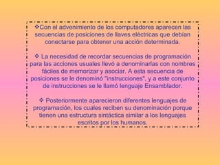 Con el advenimiento de los computadores aparecen las secuencias de posiciones de llaves eléctricas que debían conectarse para obtener una acción determinada. La necesidad de recordar secuencias de programación para las acciones usuales llevó a denominarlas con nombres fáciles de memorizar y asociar. A esta secuencia de posiciones se le denominó "instrucciones", y a este conjunto de instrucciones se le llamó lenguaje Ensamblador. Posteriormente aparecieron diferentes lenguajes de programación, los cuales reciben su denominación porque tienen una estructura sintáctica similar a los lenguajes escritos por los humanos. 