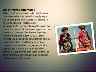 Los primeros autómatas
Si bien no forman parte de la clasificación
considero relevante ponerlos aquí ya que
fue la base para los actuales En el siglo IV
antes de Cristo, el matemático
griego Arquitas de Tarento construyó un ave
mecánica que funcionaba con vapor y al que
llamó «La paloma». También el ingeniero
Herón de Alejandría (10-70 d. C.) creó
numerosos dispositivos automáticos que los
usuarios podían modificar, y describió
máquinas accionadas por presión de aire,
vapor y agua.Por su parte, el estudioso
chino Su Sung levantó una torre de reloj en
1088 con figuras mecánicas que daban las
campanadas de las horas.
 
