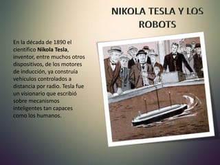 En la década de 1890 el
científico Nikola Tesla,
inventor, entre muchos otros
dispositivos, de los motores
de inducción, ya construía
vehículos controlados a
distancia por radio. Tesla fue
un visionario que escribió
sobre mecanismos
inteligentes tan capaces
como los humanos.
 