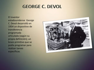 El inventor
estadounidense George
C. Devol desarrolló en
1954 un dispositivo de
transferencia
programada
articulada (según su
propia definición); un
brazo primitivo que se
podía programar para
realizar tareas
específicas.
 