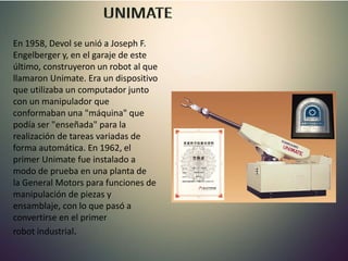 En 1958, Devol se unió a Joseph F.
Engelberger y, en el garaje de este
último, construyeron un robot al que
llamaron Unimate. Era un dispositivo
que utilizaba un computador junto
con un manipulador que
conformaban una "máquina" que
podía ser "enseñada" para la
realización de tareas variadas de
forma automática. En 1962, el
primer Unimate fue instalado a
modo de prueba en una planta de
la General Motors para funciones de
manipulación de piezas y
ensamblaje, con lo que pasó a
convertirse en el primer
robot industrial.
 