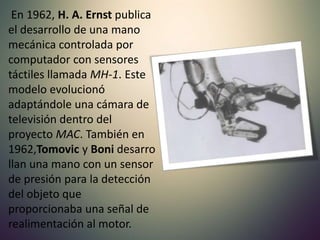 En 1962, H. A. Ernst publica
el desarrollo de una mano
mecánica controlada por
computador con sensores
táctiles llamada MH-1. Este
modelo evolucionó
adaptándole una cámara de
televisión dentro del
proyecto MAC. También en
1962,Tomovic y Boni desarro
llan una mano con un sensor
de presión para la detección
del objeto que
proporcionaba una señal de
realimentación al motor.
 