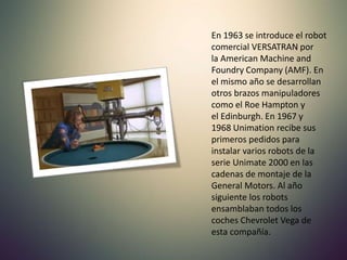 En 1963 se introduce el robot
comercial VERSATRAN por
la American Machine and
Foundry Company (AMF). En
el mismo año se desarrollan
otros brazos manipuladores
como el Roe Hampton y
el Edinburgh. En 1967 y
1968 Unimation recibe sus
primeros pedidos para
instalar varios robots de la
serie Unimate 2000 en las
cadenas de montaje de la
General Motors. Al año
siguiente los robots
ensamblaban todos los
coches Chevrolet Vega de
esta compañía.
 