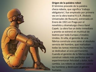 Origen de la palabra robot
El término procede de la palabra
checa robota, que significa 'trabajo
obligatorio'; fue empleado por primera
vez en la obra teatral R.U.R. (Robots
Universales de Rossum), estrenada en
Enero de 1921 en Praga por el
novelista y dramaturgo checo Karel
Capek. La obra fue un éxito inmediato
y pronto se estrenó en multitud de
teatros por toda Europa y Estados
Unidos. En ella, el gerente de una
fábrica construía unos seres al absoluto
servicio del hombre, que realizaban
todas las tareas mientras los humanos
se dedicaban al ocio permanente.
Cuando el gerente de la fábrica decide
construir robots más perfectos que
experimentaran felicidad y dolor, todo
cambia. Los robots se sublevan contra
los hombres y destruyen al género
humano.
 