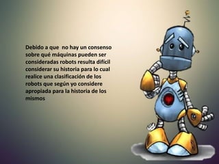 Debido a que no hay un consenso
sobre qué máquinas pueden ser
consideradas robots resulta difícil
considerar su historia para lo cual
realice una clasificación de los
robots que según yo considere
apropiada para la historia de los
mismos
 
