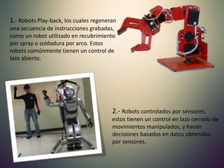 1.- Robots Play-back, los cuales regeneran
una secuencia de instrucciones grabadas,
como un robot utilizado en recubrimiento
por spray o soldadura por arco. Estos
robots comúnmente tienen un control de
lazo abierto.
2.- Robots controlados por sensores,
estos tienen un control en lazo cerrado de
movimientos manipulados, y hacen
decisiones basados en datos obtenidos
por sensores.
 