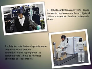 3.- Robots controlados por visión, donde
los robots pueden manipular un objeto al
utilizar información desde un sistema de
visión.
4.- Robots controlados adaptablemente,
donde los robots pueden
automáticamente reprogramar sus
acciones sobre la base de los datos
obtenidos por los sensores.
 
