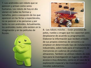 8.- Los robots móviles .- Están provistos de
patas, ruedas u orugas que los capacitan para
desplazarse de acuerdo su programación.
Elaboran la información que reciben a través
de sus propios sistemas de sensores y se
emplean en determinado tipo de instalaciones
industriales, sobre todo para el transporte de
mercancías en cadenas de producción y
almacenes. También se utilizan robots de este
tipo para la investigación en lugares de difícil
acceso o muy distantes, como es el caso de la
exploración espacial y las investigaciones o
rescates submarinos.
7.-Los androides son robots que se
parecen y actúan como seres
humanos. Los robots de hoy en día
vienen en todas las formas y
tamaños, pero a excepción de los que
aparecen en las ferias y espectáculos,
no se parecen a las personas y por
tanto no son androides. Actualmente,
los androides reales sólo existen en la
imaginación y en las películas de
ficción.
 