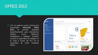 OFFICE 2013
 Con un aspecto nuevo y limpio fue
presentado Microsoft Office
2013, la primera diseñada
específicamente para dispositivos
táctiles, como teléfonos
inteligentes y tabletas. También
incluyó la capacidad de trabajar en
la nube a través de PCs sin la
necesidad de tener instalado
Office.
 