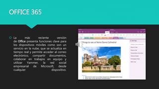 OFFICE 365
 La más reciente versión
de Office presenta funciones clave para
los dispositivos móviles como son un
servicio en la nube, que se actualiza en
tiempo real y permite acceder al correo
electrónico, compartir documentos,
colaborar en trabajos en equipo y
utilizar Yammer, la red social
empresarial de Microsoft, desde
cualquier dispositivo.
 