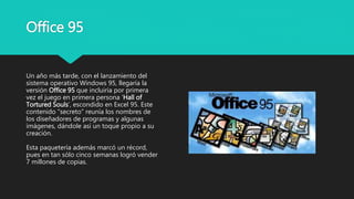 Office 95
Un año más tarde, con el lanzamiento del
sistema operativo Windows 95, llegaría la
versión Office 95 que incluiría por primera
vez el juego en primera persona ‘Hall of
Tortured Souls’, escondido en Excel 95. Este
contenido “secreto” reunía los nombres de
los diseñadores de programas y algunas
imágenes, dándole así un toque propio a su
creación.
Esta paquetería además marcó un récord,
pues en tan sólo cinco semanas logró vender
7 millones de copias.
 