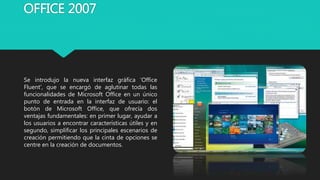 OFFICE 2007
Se introdujo la nueva interfaz gráfica ‘Office
Fluent’, que se encargó de aglutinar todas las
funcionalidades de Microsoft Office en un único
punto de entrada en la interfaz de usuario: el
botón de Microsoft Office, que ofrecía dos
ventajas fundamentales: en primer lugar, ayudar a
los usuarios a encontrar características útiles y en
segundo, simplificar los principales escenarios de
creación permitiendo que la cinta de opciones se
centre en la creación de documentos.
 