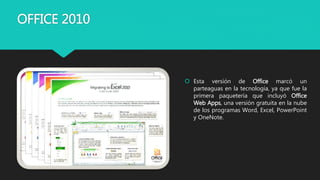 OFFICE 2010
 Esta versión de Office marcó un
parteaguas en la tecnología, ya que fue la
primera paquetería que incluyó Office
Web Apps, una versión gratuita en la nube
de los programas Word, Excel, PowerPoint
y OneNote.
 