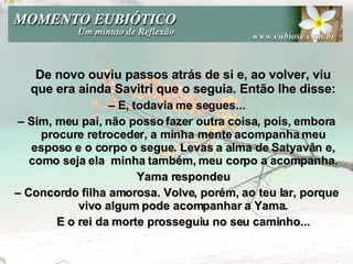 De novo ouviu passos atrás de si e, ao volver, viu que era ainda Savitri que o seguia. Então lhe disse: –  E, todavia me segues... –  Sim, meu pai, não posso fazer outra coisa, pois, embora procure retroceder, a minha mente acompanha meu esposo e o corpo o segue. Levas a alma de Satyavân e, como seja ela  minha também, meu corpo a acompanha. Yama respondeu –  Concordo filha amorosa. Volve, porém, ao teu lar, porque vivo algum pode acompanhar a Yama. E o rei da morte prosseguiu no seu caminho... 