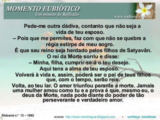 Pede-me outra dádiva, contanto que não seja a  vida de teu esposo. –  Pois que me permites, faz com que não se quebre a  régia estirpe de meu sogro. É que seu reino seja herdado pelos filhos de Satyavân. O rei da Morte sorriu e disse: –  Minha, filha, cumprir-se-á o teu desejo.  Aqui tens a alma de teu esposo.  Volverá à vida e, assim, poderá ser o pai de teus filhos que, com o tempo, serão reis. Volta, ao teu lar. O amor triunfou perante a morte. Jamais uma mulher amou como tu e a prova é que, mesmo eu, o deus da Morte, nada pode diante do poder de tão perseverante e verdadeiro amor. acesse  http://www.mandragua.blogspot.com   •  conheça   tveubiose Dhâranâ n.º  13 – 1982 