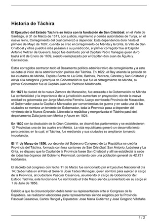 Historia de Táchira
El Ejecutivo del Estado Táchira se inicia con la fundación de San Cristóbal, en el Valle de
Santiago, el 31 de Marzo de 1571, con justicia, regimiento y demás autoridades de Tunja, en el
nuevo reino, Corregimiento del cual comenzó a depender. Esta dependencia duro hasta el
primero de Mayo de 1607, cuando se creo el corregimiento de Mérida y la Grita, la Villa de San
Cristóbal y otros pueblos más pasaron a su jurisdicción, el primer corregidor fue el Capitán
Antonio Veltran de Guevara, luego fue destituido por el Capitán Pedro Vanegas quien duro
basta el 8 de Enero de 1609, siendo reemplazado por el Capitán don Juan de Águila y
Carrascosa.

Estos corregidos centraron todo el Basamento político administrativo de corregimiento y a esto
se debe el inicio de la administración política del Táchira. En 1622, el Rey atiende la petición de
las ciudades de Mérida, Espíritu Santo de La Grita, Barinas, Pedraza, Gibralta y San Cristóbal y
eleva a la categoría y jerarquía de Gobernación lo que fue el corregimiento de Mérida, su
primer Gobernador fue el Capitán Juan de Pacheco Maldonado.

En 1676 la ciudad de la nueva Zamora de Maracaibo, fue anexada a la Gobernación de Mérida
La territorialidad y la importancia de la jurisdicción aumentan en proyección; donde la nueva
entidad es gobernada por Jorge Madureira Ferreira. Luego nombrada Provincia de Maracaibo,
el Gobernador pasa la Capital a Maracaibo por conveniencias de guerra y en cada una de las
ciudades se nombra un teniente de Gobernador, toda la Provincia pasa a depender del
virreinato de la Nueva Granada. Liberada la república y reorganizada el Táchira pasó del
departamento Zulia junto con Mérida y Apure en 1824.

En 1830 con la disolución de la Gran Colombia, se disolvió los parlamentos y se establecieron
12 Provincias una de las cuales era Mérida. La vida republicana generó un desarrollo lento
pero preciso; en la cual, el Táchira, fue mediando y sus ciudades se ampliaron tomando
importancia.

El 11 de Marzo de 1856, por decreto del Soberano Congreso de La República se creó la
Provincia del Táchira, formada con losa cantones de San Cristóbal, San Antonio, Lobatera y La
Grita, se dispuso que la Capital de la Provincia fuese San Cristóbal y allí se estableció la sede
de todos loa órganos del Gobierno Provincial, contando con una población general de 42.731
habitantes.

El decreto del congreso con fecha 11 de Marzo fue sancionado por el Ejecutivo Nacional el día
14; Gobernaba en el País el General José Tadeo Monagas, quien nombró para ejercer el cargo
de la Provincia, al ciudadano Pascual Casanova, asumiendo el cargo de Gobernador del
Estado Táchira, este funcionario fue nombrado el 9 de Mayo siendo juramentado en su cargo el
1 de Julio de 1856.

Debido a que la circunscripción debía tener su representación ante el Congreso de la
República, se realizaron elecciones para representantes siendo elegidos por la Provincia
Pascual Casanova, Carlos Rangel y Diputados: José María Gutiérrez y José Gregorio Villafañe.




                                                                                             1/2
 