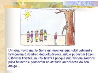 Um dia, havia muito Sol e os meninos que habitualmente
brincavam à sombra daquela árvore, não o puderam fazer.
Estavam tristes, muito tristes porque não tinham sombra
para brincar e pensaram na atitude incorrecta do seu
amigo.
 