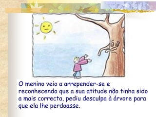 O menino veio a arrepender-se e
reconhecendo que a sua atitude não tinha sido
a mais correcta, pediu desculpa à árvore para
que ela lhe perdoasse.
 