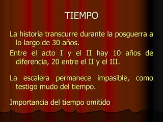 TIEMPO
La historia transcurre durante la posguerra a
lo largo de 30 años.
Entre el acto I y el II hay 10 años de
diferencia, 20 entre el II y el III.
La escalera permanece impasible, como
testigo mudo del tiempo.
Importancia del tiempo omitido
 